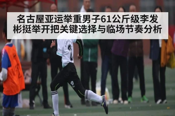 名古屋亚运举重男子61公斤级李发彬挺举开把关键选择与临场节奏分析（kaiyun）