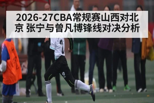 2026-27CBA常规赛山西对北京 张宁与曾凡博锋线对决分析（kaiyun）