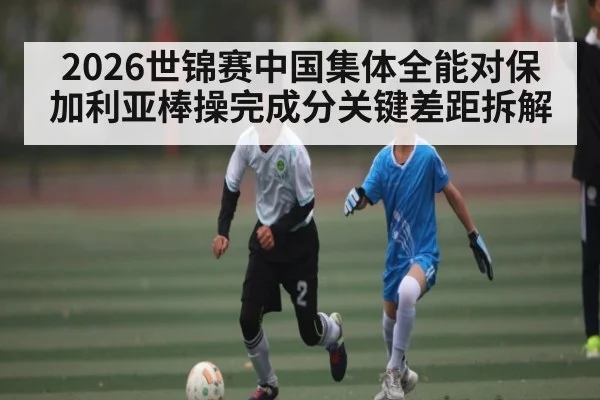 2026世锦赛中国集体全能对保加利亚棒操完成分关键差距拆解